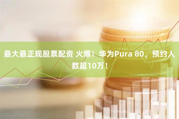 最大最正规股票配资 火爆！华为Pura 80，预约人数超10万！