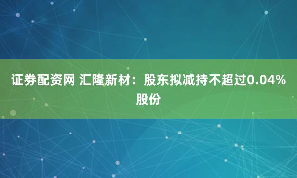 证劵配资网 汇隆新材：股东拟减持不超过0.04%股份