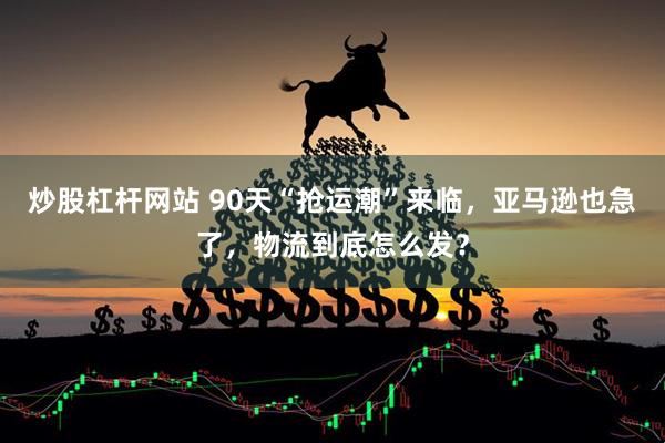 炒股杠杆网站 90天“抢运潮”来临，亚马逊也急了，物流到底怎么发？