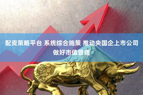 配资策略平台 系统综合施策 推动央国企上市公司做好市值管理