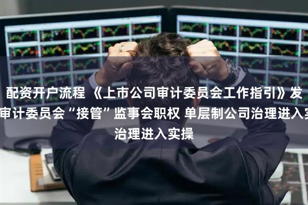 配资开户流程 《上市公司审计委员会工作指引》发布  审计委员会“接管”监事会职权 单层制公司治理进入实操