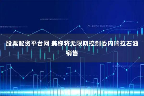 股票配资平台网 美称将无限期控制委内瑞拉石油销售